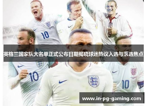 英格兰国家队大名单正式公布日期揭晓球迷热议入选与落选焦点