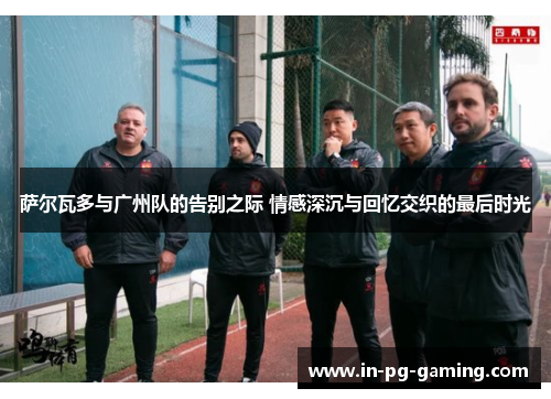 萨尔瓦多与广州队的告别之际 情感深沉与回忆交织的最后时光 萨尔瓦多与广州队的告别之际 情感深沉与回忆交织的最后时光