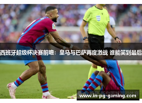 西班牙超级杯决赛前瞻:皇马与巴萨再度激战 谁能笑到最后 西班牙超级杯决赛前瞻:皇马与巴萨再度激战 谁能笑到最后