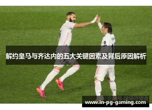 解约皇马与齐达内的五大关键因素及背后原因解析 解约皇马与齐达内的五大关键因素及背后原因解析