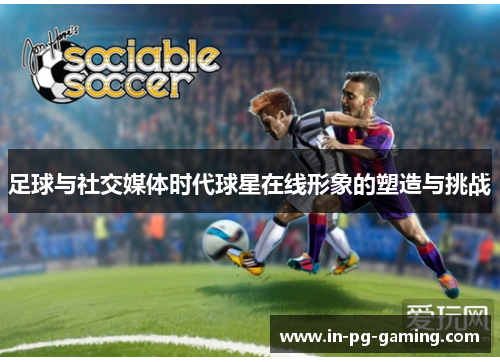 足球与社交媒体时代球星在线形象的塑造与挑战 足球与社交媒体时代球星在线形象的塑造与挑战