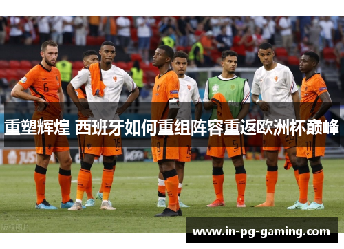 重塑辉煌 西班牙如何重组阵容重返欧洲杯巅峰
