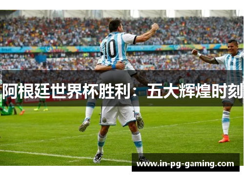 阿根廷世界杯胜利:五大辉煌时刻 阿根廷世界杯胜利:五大辉煌时刻