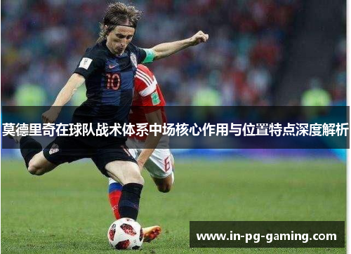 莫德里奇在球队战术体系中场核心作用与位置特点深度解析 莫德里奇在球队战术体系中场核心作用与位置特点深度解析