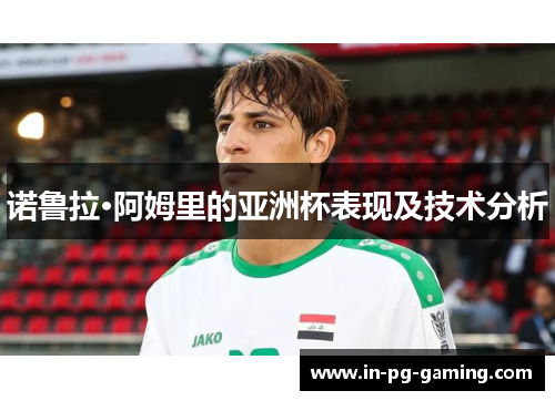 诺鲁拉·阿姆里的亚洲杯表现及技术分析 诺鲁拉·阿姆里的亚洲杯表现及技术分析