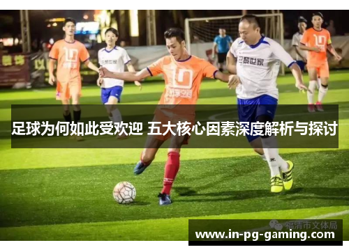 足球为何如此受欢迎 五大核心因素深度解析与探讨 足球为何如此受欢迎 五大核心因素深度解析与探讨