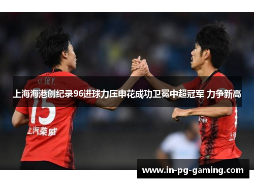 上海海港创纪录96进球力压申花成功卫冕中超冠军 力争新高 上海海港创纪录96进球力压申花成功卫冕中超冠军 力争新高