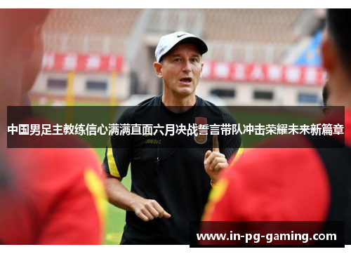 中国男足主教练信心满满直面六月决战誓言带队冲击荣耀未来新篇章