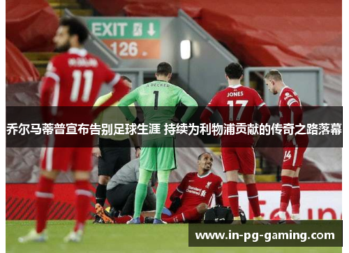 乔尔马蒂普宣布告别足球生涯 持续为利物浦贡献的传奇之路落幕