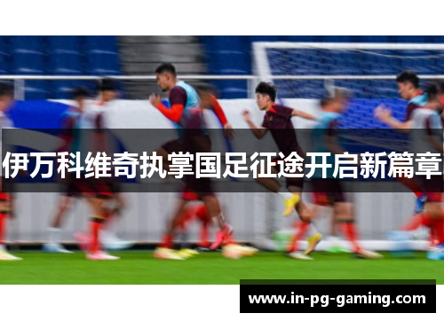 伊万科维奇执掌国足征途开启新篇章