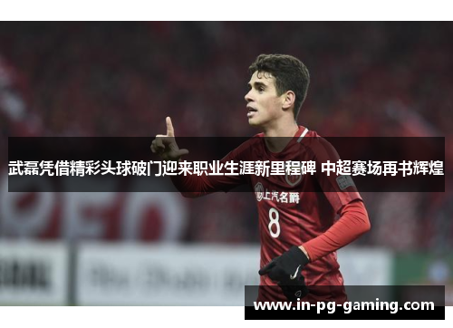 武磊凭借精彩头球破门迎来职业生涯新里程碑 中超赛场再书辉煌 武磊凭借精彩头球破门迎来职业生涯新里程碑 中超赛场再书辉煌